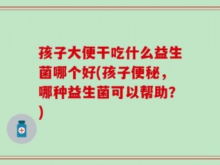 孩子大便干吃什么益生菌哪个好(孩子便秘，哪种益生菌可以帮助？)