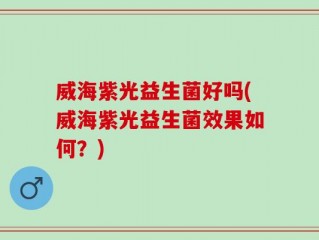 威海紫光益生菌好吗(威海紫光益生菌效果如何？)