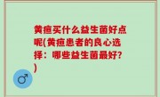 黄疸买什么益生菌好点呢(黄疸患者的良心选择：哪些益生菌最好？)