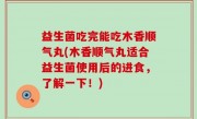 益生菌吃完能吃木香顺气丸(木香顺气丸适合益生菌使用后的进食，了解一下！)