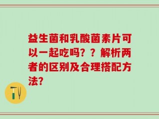益生菌和乳酸菌素片可以一起吃吗？？解析两者的区别及合理搭配方法？