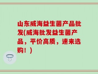 山东威海益生菌产品批发(威海批发益生菌产品，平价高质，速来选购！)