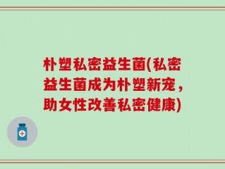 朴塑私密益生菌(私密益生菌成为朴塑新宠，助女性改善私密健康)