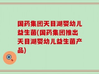 国药集团天目湖婴幼儿益生菌(国药集团推出天目湖婴幼儿益生菌产品)