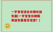 一岁宝宝适合长期吃益生菌(一岁宝宝长期服用益生菌是否适宜？)
