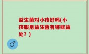 益生菌对小孩好吗(小孩服用益生菌有哪些益处？)