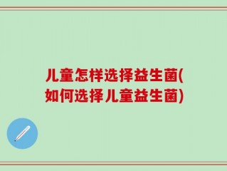 儿童怎样选择益生菌(如何选择儿童益生菌)
