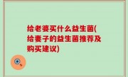 给老婆买什么益生菌(给妻子的益生菌推荐及购买建议)