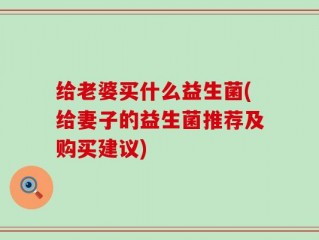 给老婆买什么益生菌(给妻子的益生菌推荐及购买建议)