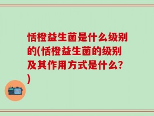 恬橙益生菌是什么级别的(恬橙益生菌的级别及其作用方式是什么？)