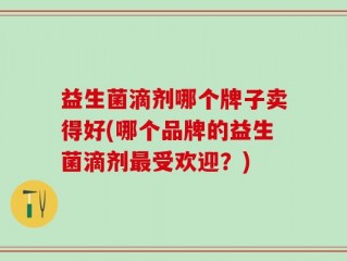 益生菌滴剂哪个牌子卖得好(哪个品牌的益生菌滴剂最受欢迎？)