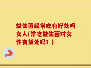 益生菌经常吃有好处吗女人(常吃益生菌对女性有益处吗？)