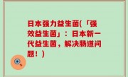 日本强力益生菌(「强效益生菌」：日本新一代益生菌，解决肠道问题！)