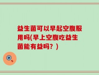 益生菌可以早起空腹服用吗(早上空腹吃益生菌能有益吗？)