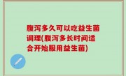 腹泻多久可以吃益生菌调理(腹泻多长时间适合开始服用益生菌)