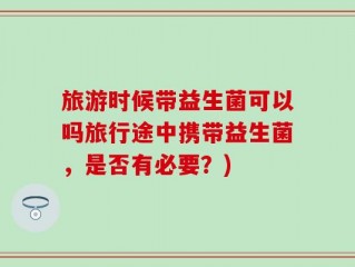 旅游时候带益生菌可以吗旅行途中携带益生菌，是否有必要？)