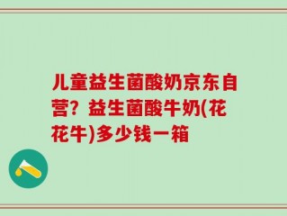儿童益生菌酸奶京东自营？益生菌酸牛奶(花花牛)多少钱一箱