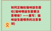 如何正确给猫咪益生菌吃(猫咪喂益生菌要注意哪些？——重写：猫咪益生菌喂养的注意事项)