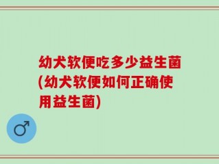 幼犬软便吃多少益生菌(幼犬软便如何正确使用益生菌)