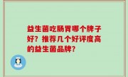 益生菌吃肠胃哪个牌子好？推荐几个好评度高的益生菌品牌？