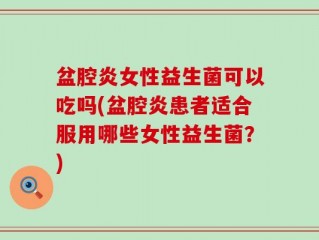 盆腔炎女性益生菌可以吃吗(盆腔炎患者适合服用哪些女性益生菌？)