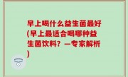 早上喝什么益生菌最好(早上最适合喝哪种益生菌饮料？—专家解析)