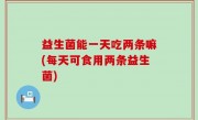 益生菌能一天吃两条嘛(每天可食用两条益生菌)