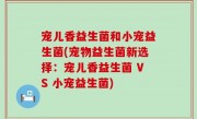 宠儿香益生菌和小宠益生菌(宠物益生菌新选择：宠儿香益生菌 VS 小宠益生菌)