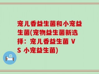 宠儿香益生菌和小宠益生菌(宠物益生菌新选择：宠儿香益生菌 VS 小宠益生菌)