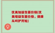 优美加益生菌价格(优美增益生菌价格，健康从呵护开始)