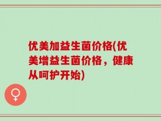 优美加益生菌价格(优美增益生菌价格，健康从呵护开始)