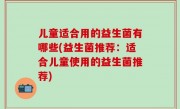 儿童适合用的益生菌有哪些(益生菌推荐：适合儿童使用的益生菌推荐)