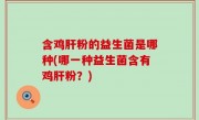 含鸡肝粉的益生菌是哪种(哪一种益生菌含有鸡肝粉？)