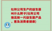 杜邦公司生产的益生菌叫什么牌子(杜邦公司推出新一代益生菌产品，惠及消费者健康)