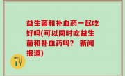 益生菌和补血药一起吃好吗(可以同时吃益生菌和补血药吗？ 新闻报道)