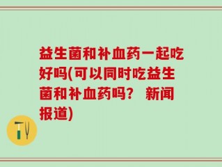 益生菌和补血药一起吃好吗(可以同时吃益生菌和补血药吗？ 新闻报道)
