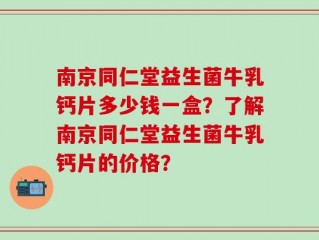 南京同仁堂益生菌牛乳钙片多少钱一盒？了解南京同仁堂益生菌牛乳钙片的价格？
