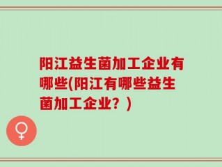 阳江益生菌加工企业有哪些(阳江有哪些益生菌加工企业？)