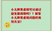 小儿脾胃虚弱可以通过益生菌调理吗？？解答小儿脾胃虚弱问题的有效方法？