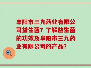 阜阳市三九药业有限公司益生菌？了解益生菌的功效及阜阳市三九药业有限公司的产品？