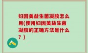 妇因美益生菌凝胶怎么用(使用妇因美益生菌凝胶的正确方法是什么？)