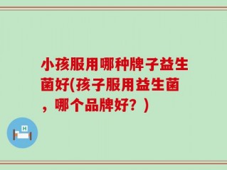 小孩服用哪种牌子益生菌好(孩子服用益生菌，哪个品牌好？)