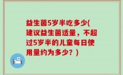 益生菌5岁半吃多少(建议益生菌适量，不超过5岁半的儿童每日使用量约为多少？)