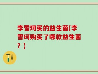 李雪珂买的益生菌(李雪珂购买了哪款益生菌？)
