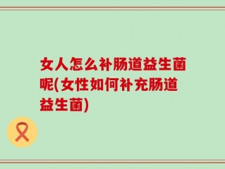 女人怎么补肠道益生菌呢(女性如何补充肠道益生菌)