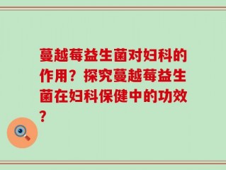 蔓越莓益生菌对妇科的作用？探究蔓越莓益生菌在妇科保健中的功效？