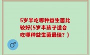 5岁半吃哪种益生菌比较好(5岁半孩子适合吃哪种益生菌最佳？)