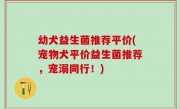 幼犬益生菌推荐平价(宠物犬平价益生菌推荐，宠溺同行！)
