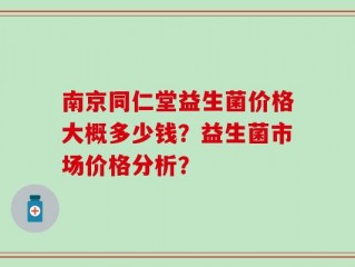 南京同仁堂益生菌价格大概多少钱？益生菌市场价格分析？