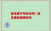 益生菌不可乱吃吗？益生菌能随便吃吗